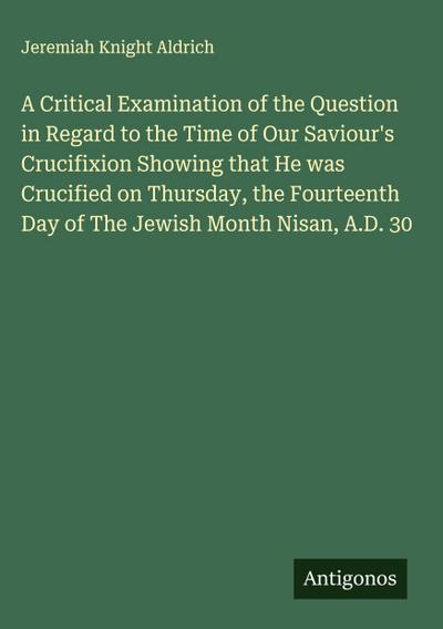 A Critical Examination of the Question in Regard to the Time of Our Saviour’s Crucifixion Showing that He was Crucified on Thursday, the Fourteenth Day of The Jewish Month Nisan, A.D. 30