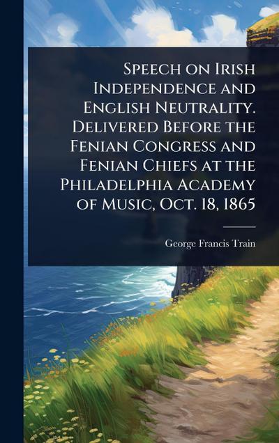Speech on Irish Independence and English Neutrality. Delivered Before the Fenian Congress and Fenian Chiefs at the Philadelphia Academy of Music, Oct. 18, 1865