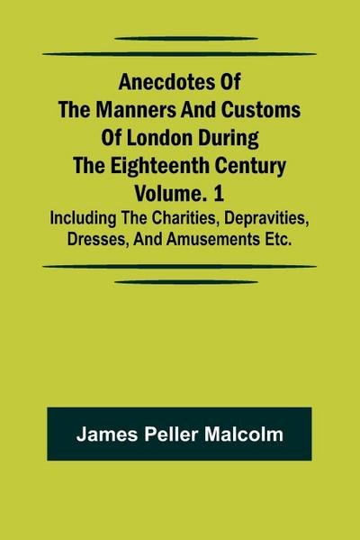 Anecdotes of the Manners and Customs of London during the Eighteenth Century; Vol. 1 Including the Charities, Depravities, Dresses, and Amusements etc.