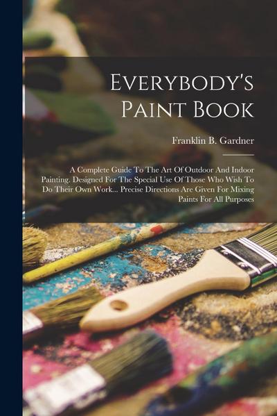 Everybody’s Paint Book: A Complete Guide To The Art Of Outdoor And Indoor Painting. Designed For The Special Use Of Those Who Wish To Do Their