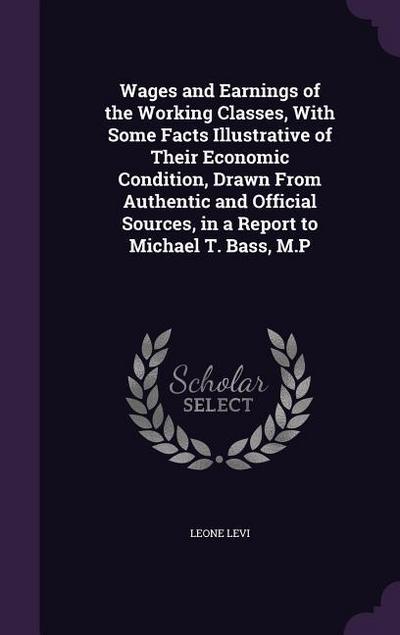 Wages and Earnings of the Working Classes, With Some Facts Illustrative of Their Economic Condition, Drawn From Authentic and Official Sources, in a Report to Michael T. Bass, M.P