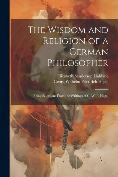 The Wisdom and Religion of a German Philosopher: Being Selections From the Writings of G. W. F. Hegel