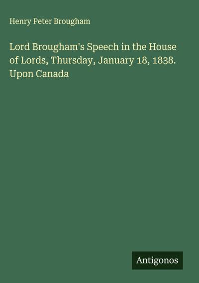Lord Brougham’s Speech in the House of Lords, Thursday, January 18, 1838. Upon Canada