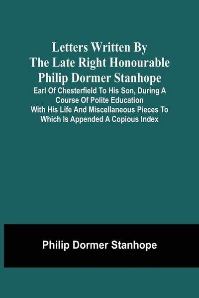 Letters Written By The Late Right Honourable Philip Dormer Stanhope, Earl Of Chesterfield To His Son, During A Course Of Polite Education With His Life And Miscellaneous Pieces To Which Is Appended A Copious Index