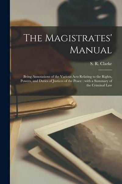 The Magistrates’ Manual [microform]: Being Annotations of the Various Acts Relating to the Rights, Powers, and Duties of Justices of the Peace: With a