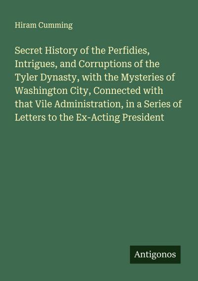 Secret History of the Perfidies, Intrigues, and Corruptions of the Tyler Dynasty, with the Mysteries of Washington City, Connected with that Vile Administration, in a Series of Letters to the Ex-Acting President
