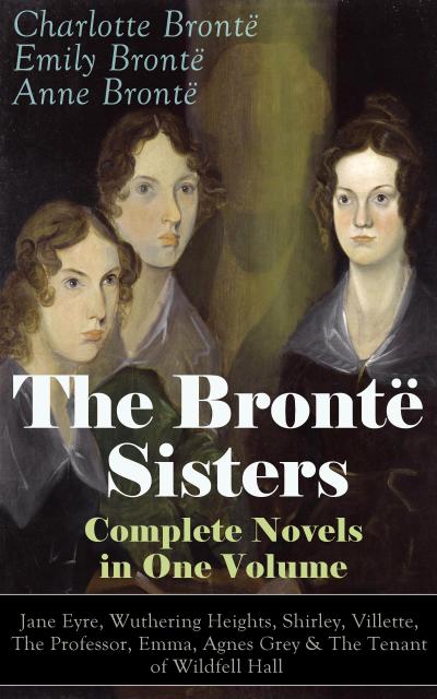 The Brontë Sisters - Complete Novels in One Volume: Jane Eyre, Wuthering Heights, Shirley, Villette, The Professor, Emma, Agnes Grey & The Tenant of Wildfell Hall