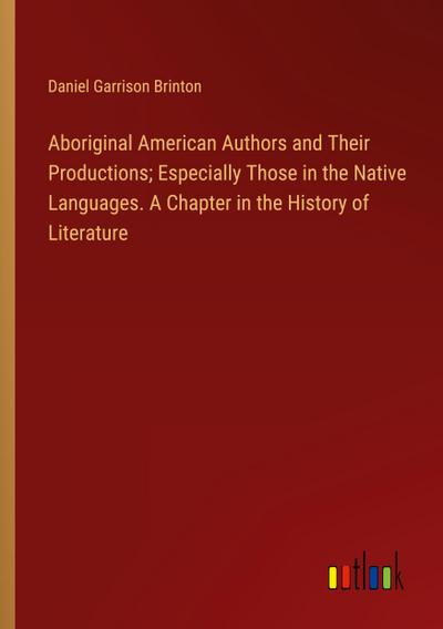 Aboriginal American Authors and Their Productions; Especially Those in the Native Languages. A Chapter in the History of Literature