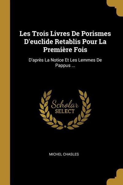 Les Trois Livres De Porismes D’euclide Retablis Pour La Première Fois: D’après La Notice Et Les Lemmes De Pappus ...