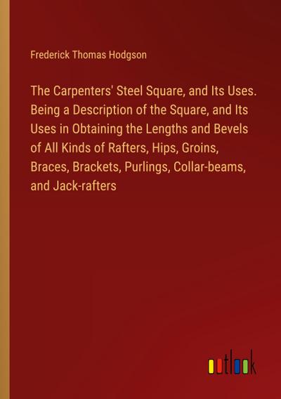 The Carpenters’ Steel Square, and Its Uses. Being a Description of the Square, and Its Uses in Obtaining the Lengths and Bevels of All Kinds of Rafters, Hips, Groins, Braces, Brackets, Purlings, Collar-beams, and Jack-rafters