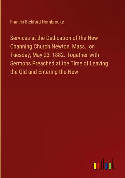 Services at the Dedication of the New Channing Church Newton, Mass., on Tuesday, May 23, 1882. Together with Sermons Preached at the Time of Leaving the Old and Entering the New