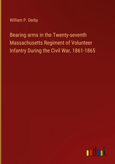 Bearing arms in the Twenty-seventh Massachusetts Regiment of Volunteer Infantry During the Civil War, 1861-1865