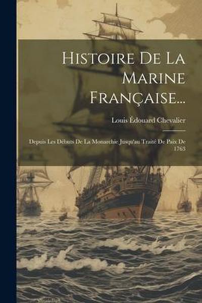 Histoire De La Marine Française...: Depuis Les Débuts De La Monarchie Jusqu’au Traité De Paix De 1763
