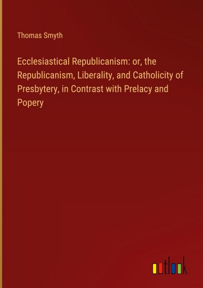 Ecclesiastical Republicanism: or, the Republicanism, Liberality, and Catholicity of Presbytery, in Contrast with Prelacy and Popery