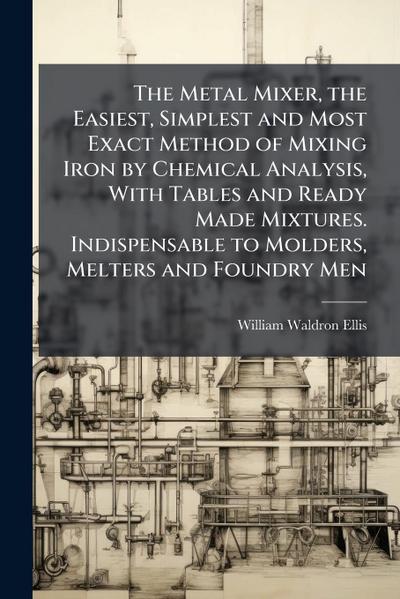 The Metal Mixer, the Easiest, Simplest and Most Exact Method of Mixing Iron by Chemical Analysis, With Tables and Ready Made Mixtures. Indispensable to Molders, Melters and Foundry Men