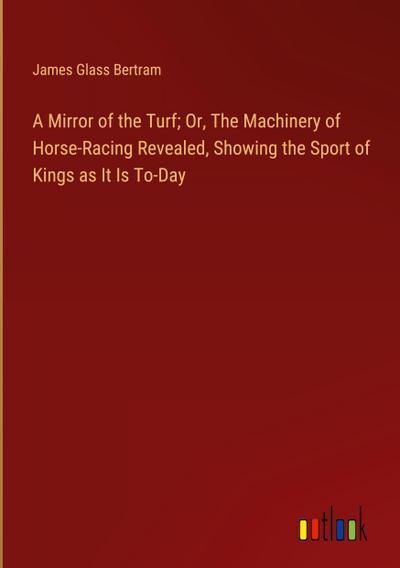 A Mirror of the Turf; Or, The Machinery of Horse-Racing Revealed, Showing the Sport of Kings as It Is To-Day