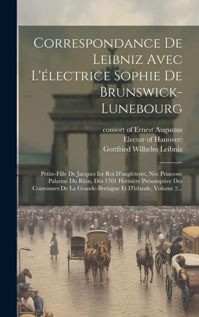 Correspondance De Leibniz Avec L’électrice Sophie De Brunswick-lunebourg: Petite-fille De Jacques Ier Roi D’angleterre, Née Princesse Palatine Du Rhin