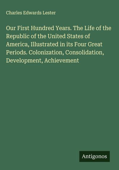 Our First Hundred Years. The Life of the Republic of the United States of America, Illustrated in its Four Great Periods. Colonization, Consolidation, Development, Achievement