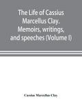 The life of Cassius Marcellus Clay. Memoirs, writings, and speeches, showing his conduct in the overthrow of American slavery, the salvation of the Union, and the restoration of the autonomy of the states (Volume I)