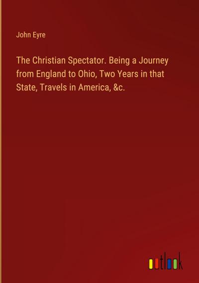 The Christian Spectator. Being a Journey from England to Ohio, Two Years in that State, Travels in America, &c.