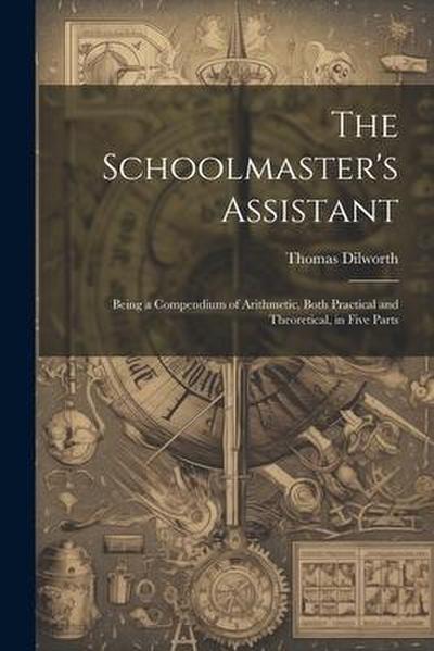 The Schoolmaster’s Assistant: Being a Compendium of Arithmetic, Both Practical and Theoretical, in Five Parts