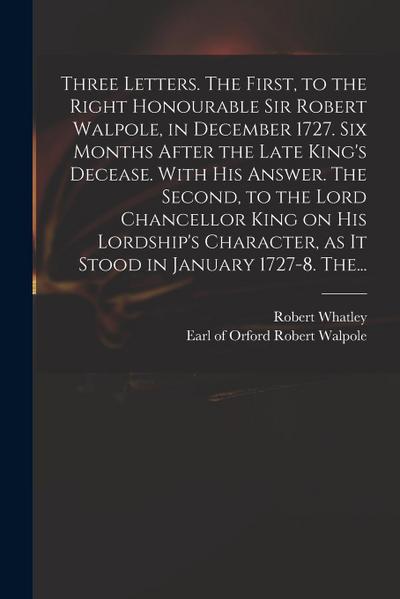 Three Letters. The First, to the Right Honourable Sir Robert Walpole, in December 1727. Six Months After the Late King’s Decease. With His Answer. The