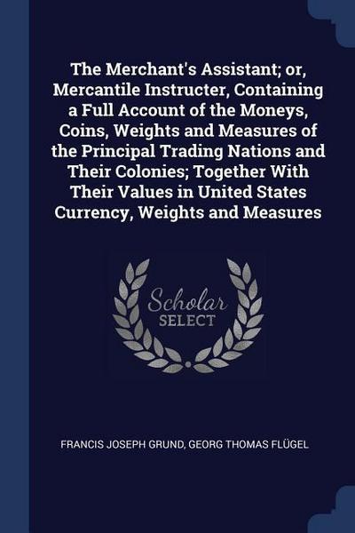 The Merchant’s Assistant; or, Mercantile Instructer, Containing a Full Account of the Moneys, Coins, Weights and Measures of the Principal Trading Nations and Their Colonies; Together With Their Values in United States Currency, Weights and Measures