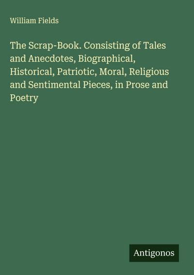 The Scrap-Book. Consisting of Tales and Anecdotes, Biographical, Historical, Patriotic, Moral, Religious and Sentimental Pieces, in Prose and Poetry