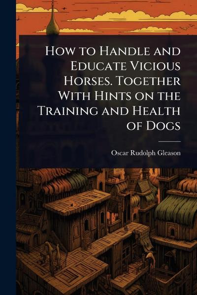 How to Handle and Educate Vicious Horses. Together With Hints on the Training and Health of Dogs