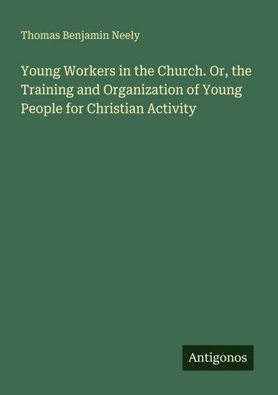 Young Workers in the Church. Or, the Training and Organization of Young People for Christian Activity