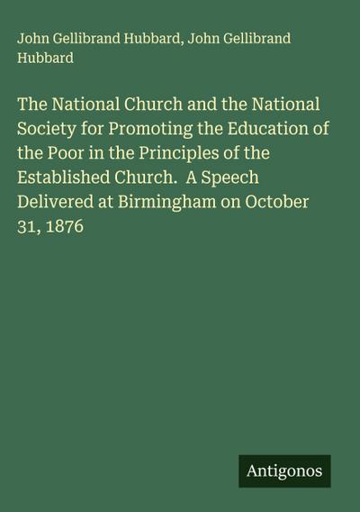 The National Church and the National Society for Promoting the Education of the Poor in the Principles of the Established Church.  A Speech Delivered at Birmingham on October 31, 1876