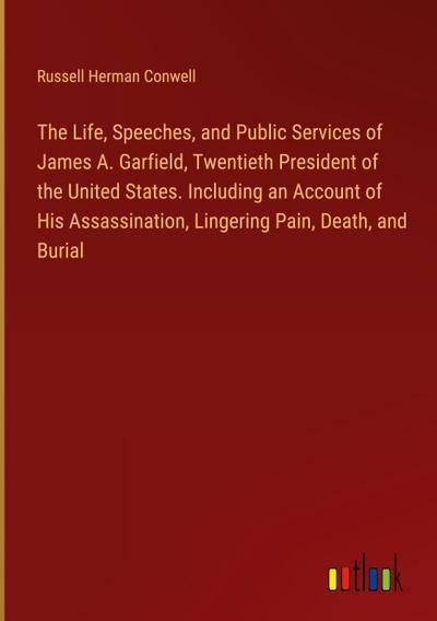 The Life, Speeches, and Public Services of James A. Garfield, Twentieth President of the United States. Including an Account of His Assassination, Lingering Pain, Death, and Burial