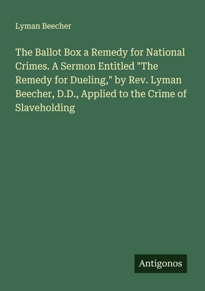 The Ballot Box a Remedy for National Crimes. A Sermon Entitled "The Remedy for Dueling," by Rev. Lyman Beecher, D.D., Applied to the Crime of Slaveholding