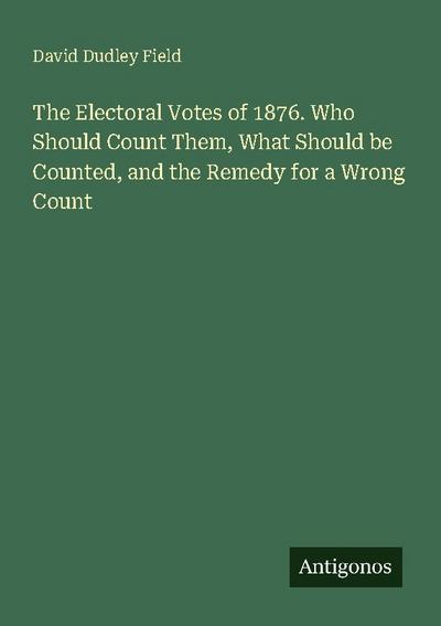 The Electoral Votes of 1876. Who Should Count Them, What Should be Counted, and the Remedy for a Wrong Count
