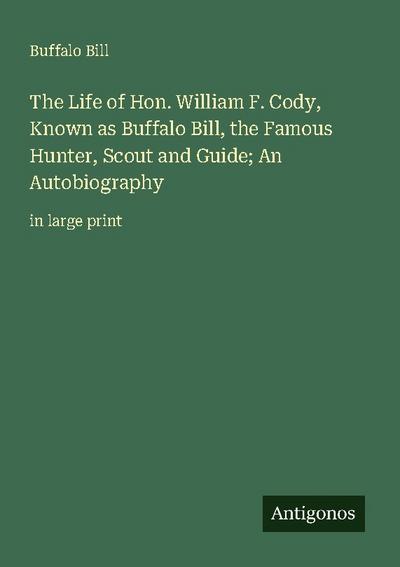 The Life of Hon. William F. Cody, Known as Buffalo Bill, the Famous Hunter, Scout and Guide; An Autobiography