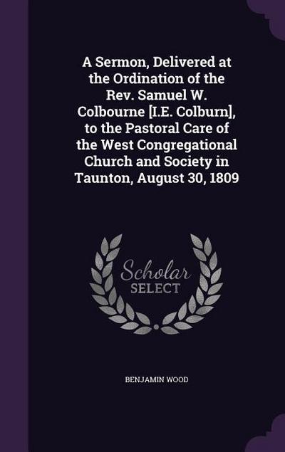 A Sermon, Delivered at the Ordination of the Rev. Samuel W. Colbourne [I.E. Colburn], to the Pastoral Care of the West Congregational Church and Society in Taunton, August 30, 1809