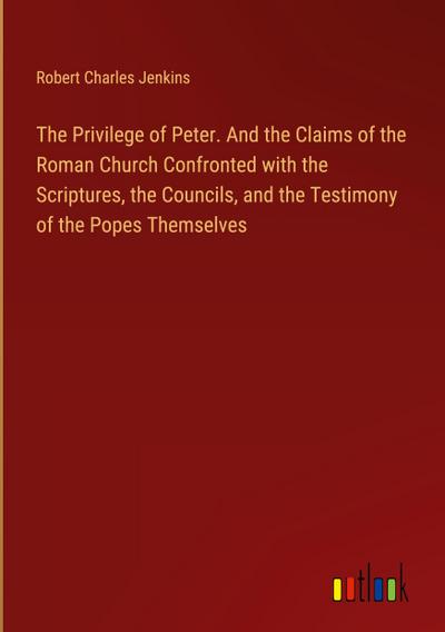 The Privilege of Peter. And the Claims of the Roman Church Confronted with the Scriptures, the Councils, and the Testimony of the Popes Themselves