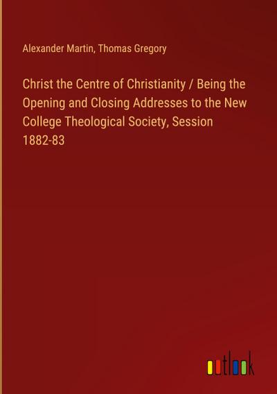 Christ the Centre of Christianity / Being the Opening and Closing Addresses to the New College Theological Society, Session 1882-83