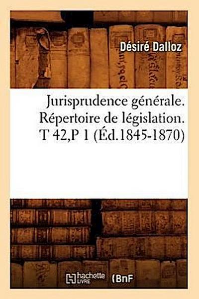 Jurisprudence Générale. Répertoire de Législation. T 42, P 1 (Éd.1845-1870)