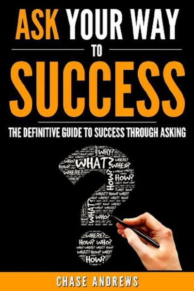 Ask Your Way to Success - The Definitive Guide to Success Through Asking: How to Transform Your Life by Learning the Art of Asking (Your Path to Success, #4)