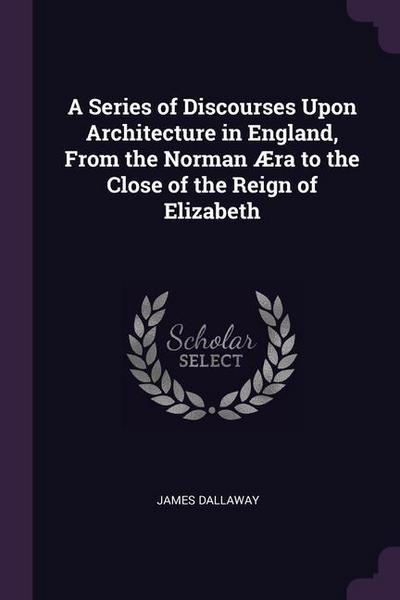 A Series of Discourses Upon Architecture in England, From the Norman Æra to the Close of the Reign of Elizabeth
