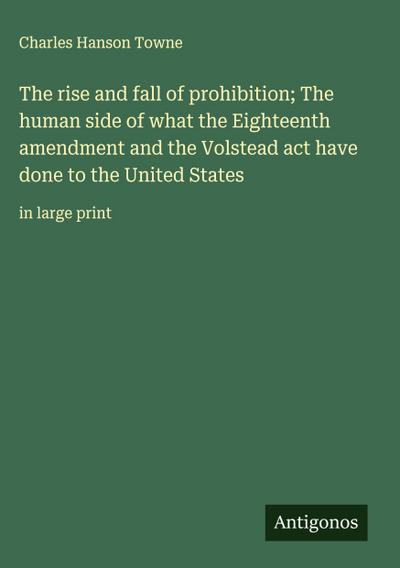 The rise and fall of prohibition; The human side of what the Eighteenth amendment and the Volstead act have done to the United States