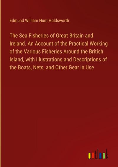 The Sea Fisheries of Great Britain and Ireland. An Account of the Practical Working of the Various Fisheries Around the British Island, with Illustrations and Descriptions of the Boats, Nets, and Other Gear in Use