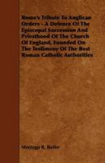 Rome’s Tribute to Anglican Orders - A Defence of the Episcopal Succession and Priesthood of the Church of England, Founded on the Testimony of the Bes
