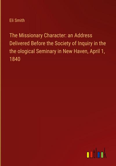 The Missionary Character: an Address Delivered Before the Society of Inquiry in the  the ological Seminary in New Haven, April 1, 1840