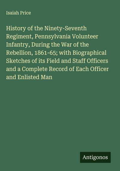 History of the Ninety-Seventh Regiment, Pennsylvania Volunteer Infantry, During the War of the Rebellion, 1861-65; with Biographical Sketches of its Field and Staff Officers and a Complete Record of Each Officer and Enlisted Man