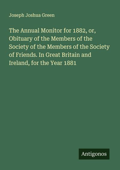 The Annual Monitor for 1882, or, Obituary of the Members of the Society of the Members of the Society of Friends. In Great Britain and Ireland, for the Year 1881