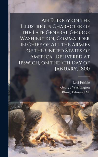 An Eulogy on the Illustrious Character of the Late General George Washington, Commander in Chief of All the Armies of the United States of America...Delivered at Ipswich, on the 7th Day of January, 1800