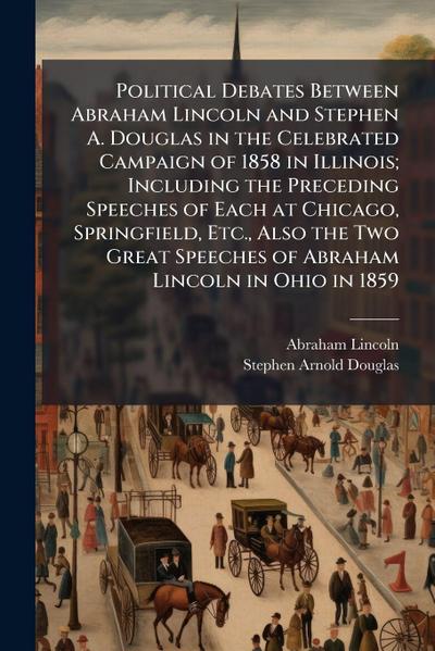 Political Debates Between Abraham Lincoln and Stephen A. Douglas in the Celebrated Campaign of 1858 in Illinois; Including the Preceding Speeches of Each at Chicago, Springfield, Etc., Also the Two Great Speeches of Abraham Lincoln in Ohio in 1859