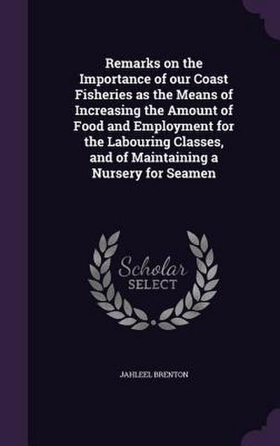 Remarks on the Importance of our Coast Fisheries as the Means of Increasing the Amount of Food and Employment for the Labouring Classes, and of Maintaining a Nursery for Seamen